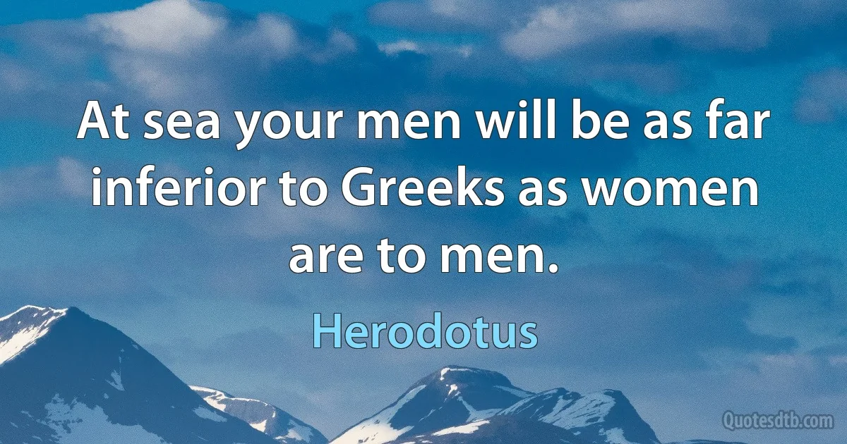 At sea your men will be as far inferior to Greeks as women are to men. (Herodotus)