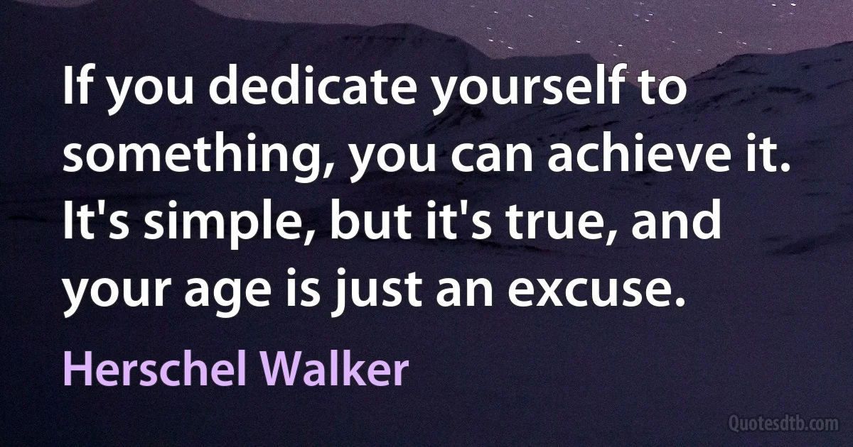 If you dedicate yourself to something, you can achieve it. It's simple, but it's true, and your age is just an excuse. (Herschel Walker)