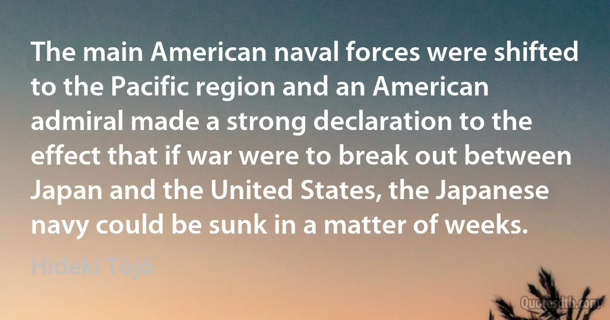 The main American naval forces were shifted to the Pacific region and an American admiral made a strong declaration to the effect that if war were to break out between Japan and the United States, the Japanese navy could be sunk in a matter of weeks. (Hideki Tōjō)