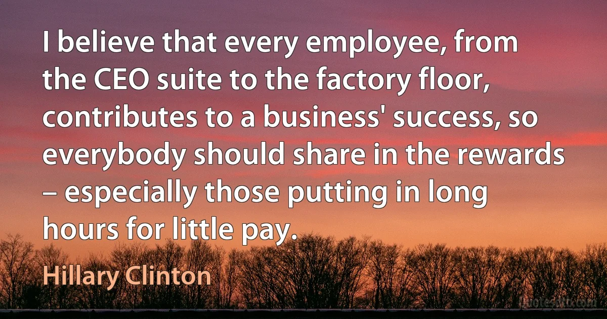 I believe that every employee, from the CEO suite to the factory floor, contributes to a business' success, so everybody should share in the rewards – especially those putting in long hours for little pay. (Hillary Clinton)