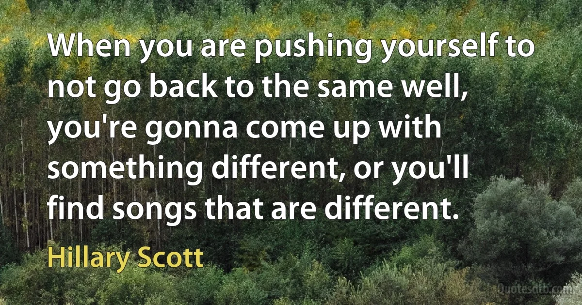 When you are pushing yourself to not go back to the same well, you're gonna come up with something different, or you'll find songs that are different. (Hillary Scott)