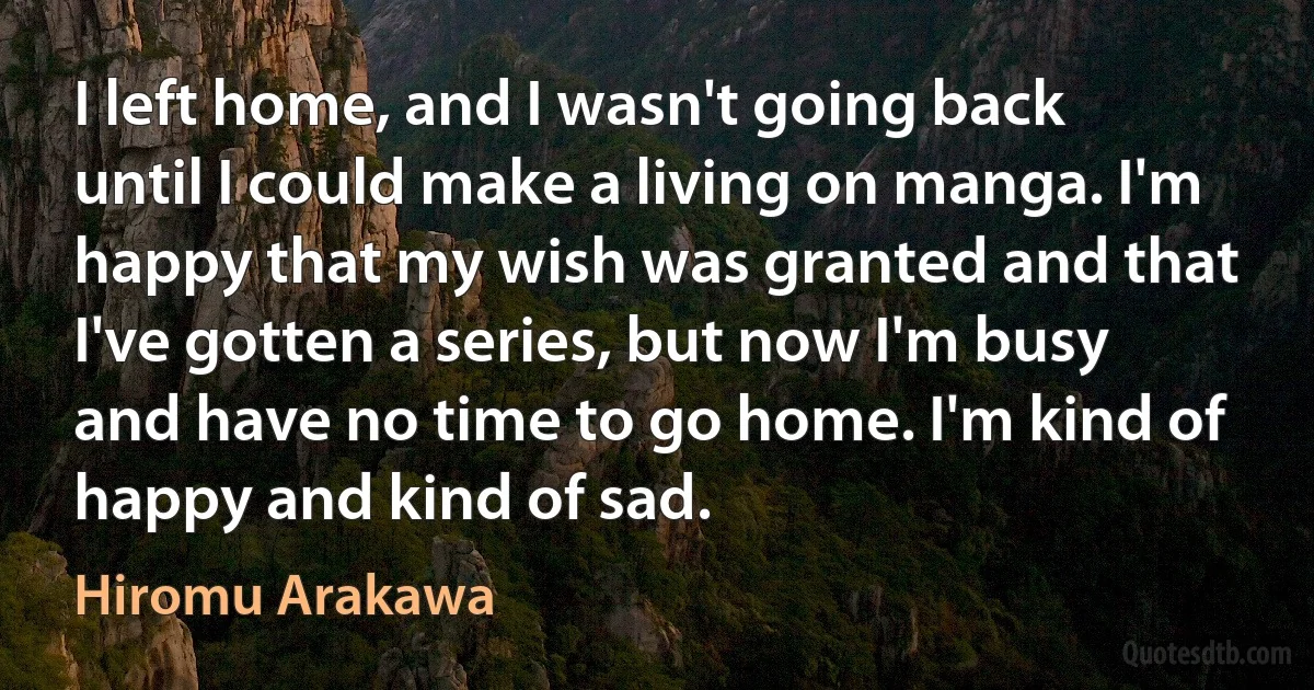 I left home, and I wasn't going back until I could make a living on manga. I'm happy that my wish was granted and that I've gotten a series, but now I'm busy and have no time to go home. I'm kind of happy and kind of sad. (Hiromu Arakawa)