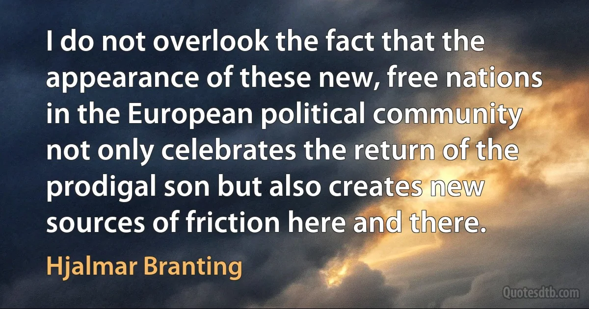 I do not overlook the fact that the appearance of these new, free nations in the European political community not only celebrates the return of the prodigal son but also creates new sources of friction here and there. (Hjalmar Branting)