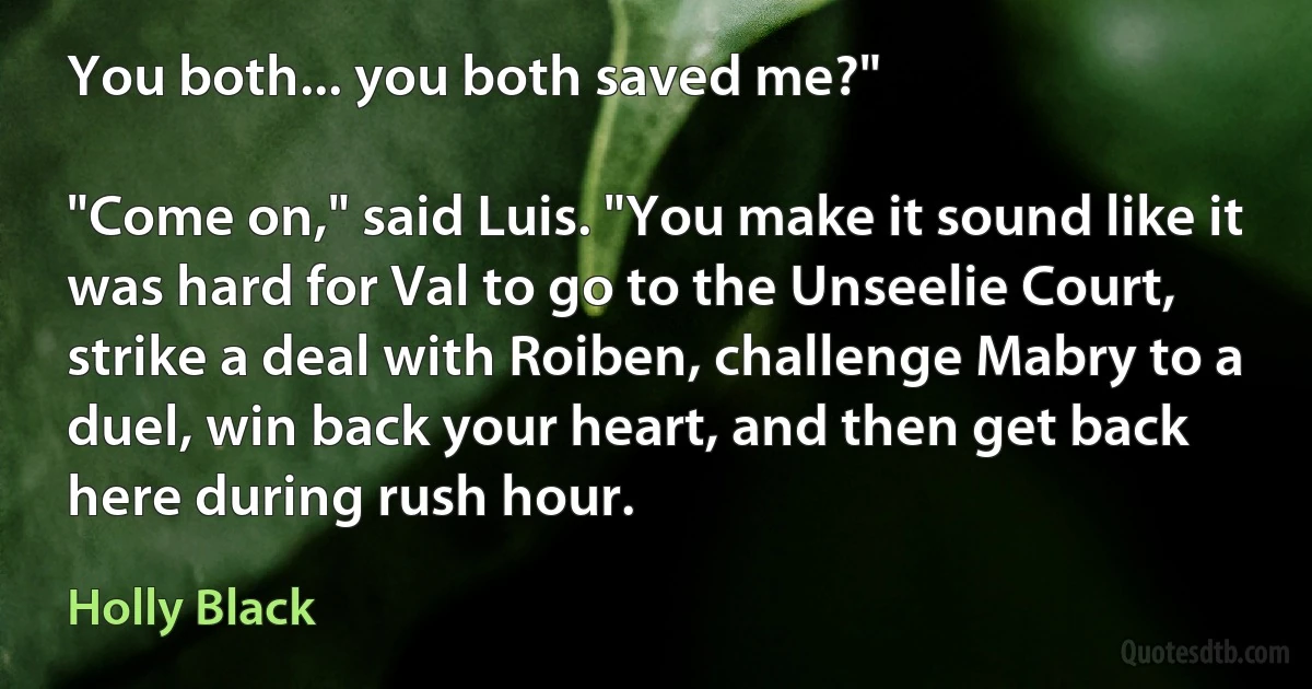 You both... you both saved me?"

"Come on," said Luis. "You make it sound like it was hard for Val to go to the Unseelie Court, strike a deal with Roiben, challenge Mabry to a duel, win back your heart, and then get back here during rush hour. (Holly Black)