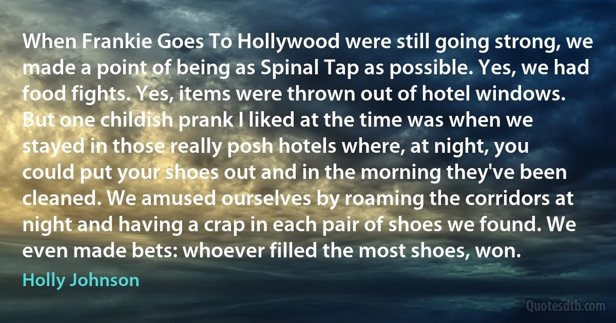 When Frankie Goes To Hollywood were still going strong, we made a point of being as Spinal Tap as possible. Yes, we had food fights. Yes, items were thrown out of hotel windows. But one childish prank I liked at the time was when we stayed in those really posh hotels where, at night, you could put your shoes out and in the morning they've been cleaned. We amused ourselves by roaming the corridors at night and having a crap in each pair of shoes we found. We even made bets: whoever filled the most shoes, won. (Holly Johnson)