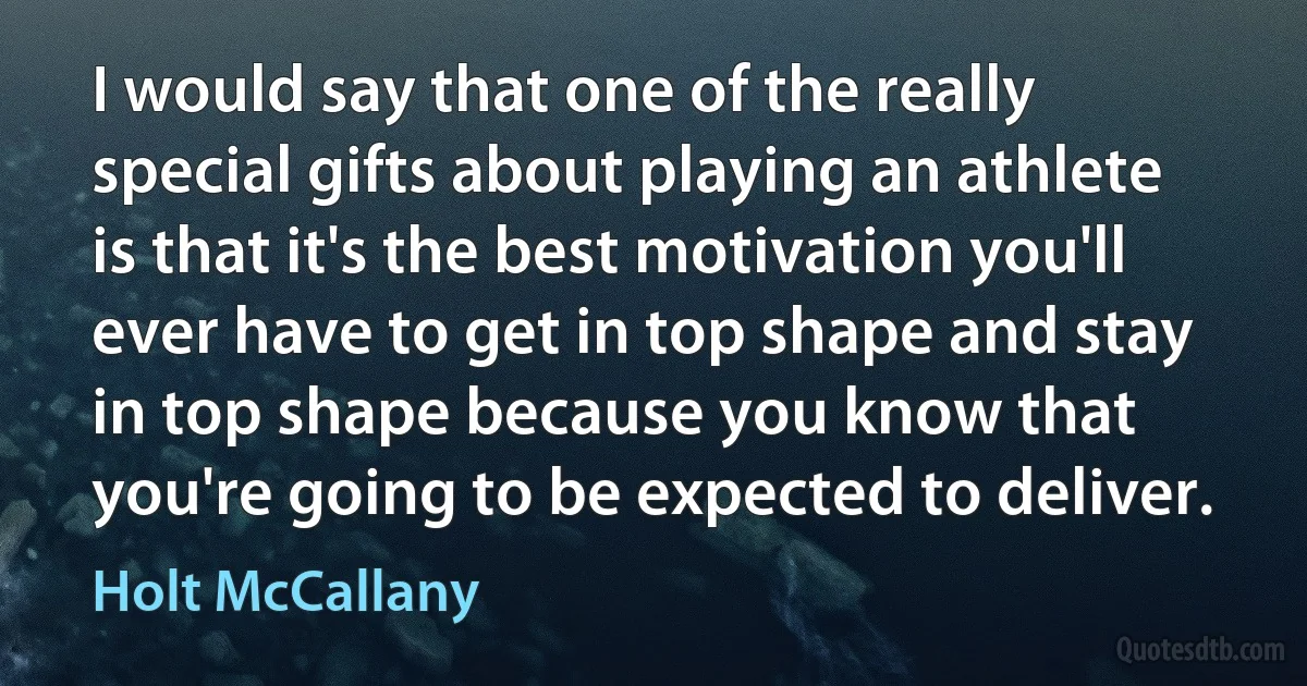 I would say that one of the really special gifts about playing an athlete is that it's the best motivation you'll ever have to get in top shape and stay in top shape because you know that you're going to be expected to deliver. (Holt McCallany)