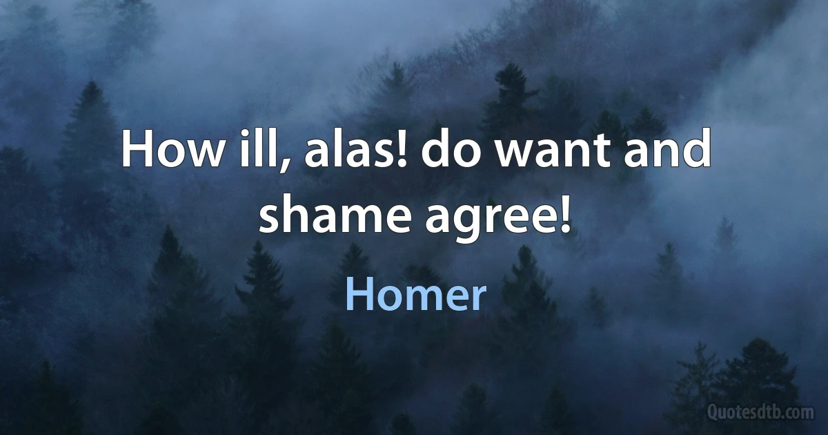 How ill, alas! do want and shame agree! (Homer)