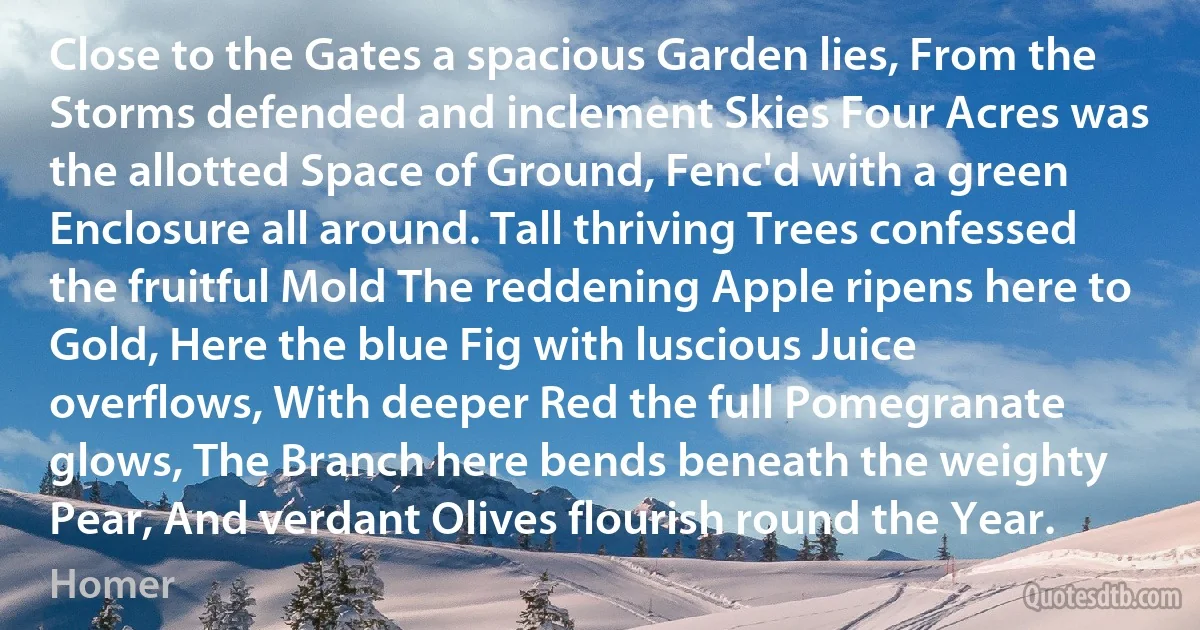 Close to the Gates a spacious Garden lies, From the Storms defended and inclement Skies Four Acres was the allotted Space of Ground, Fenc'd with a green Enclosure all around. Tall thriving Trees confessed the fruitful Mold The reddening Apple ripens here to Gold, Here the blue Fig with luscious Juice overflows, With deeper Red the full Pomegranate glows, The Branch here bends beneath the weighty Pear, And verdant Olives flourish round the Year. (Homer)