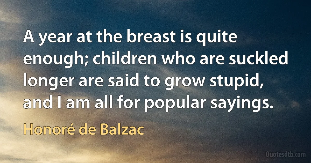 A year at the breast is quite enough; children who are suckled longer are said to grow stupid, and I am all for popular sayings. (Honoré de Balzac)