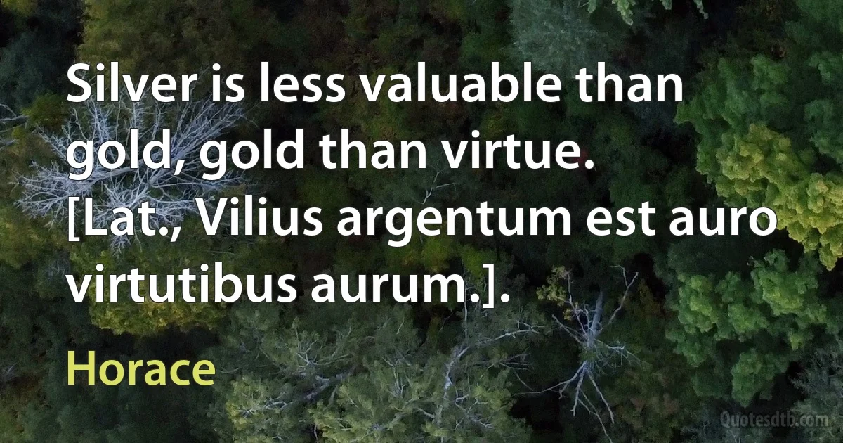 Silver is less valuable than gold, gold than virtue.
[Lat., Vilius argentum est auro virtutibus aurum.]. (Horace)