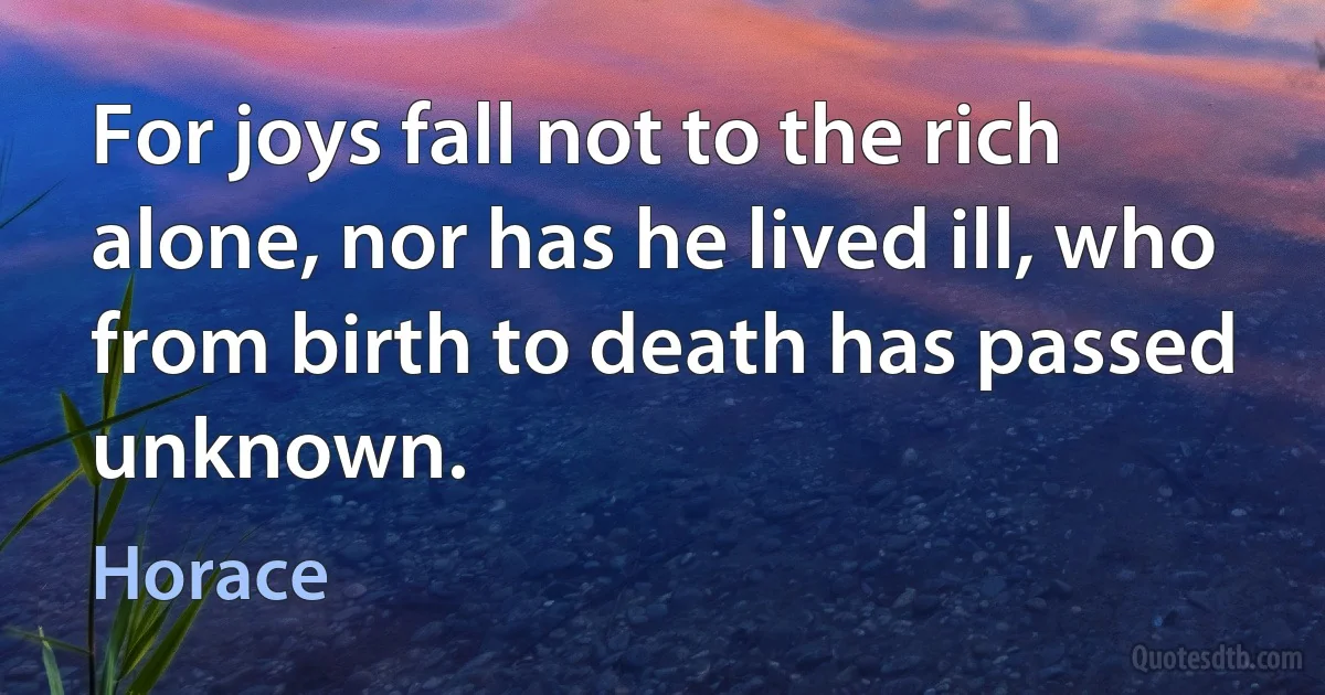 For joys fall not to the rich alone, nor has he lived ill, who from birth to death has passed unknown. (Horace)