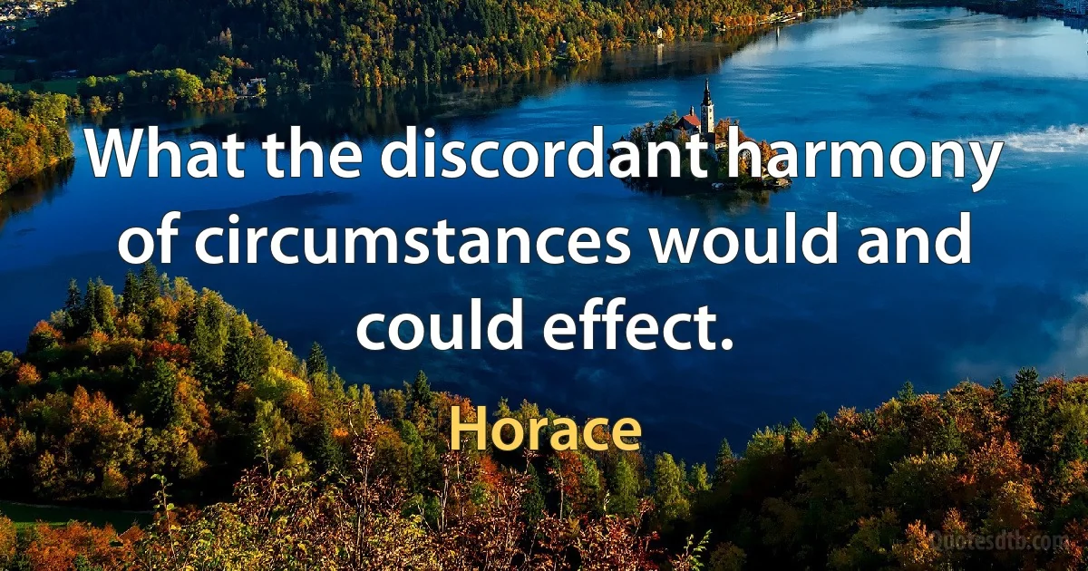 What the discordant harmony of circumstances would and could effect. (Horace)