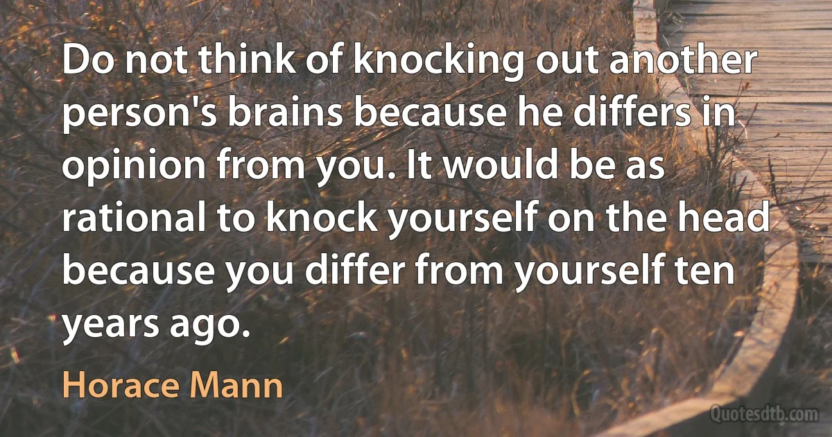 Do not think of knocking out another person's brains because he differs in opinion from you. It would be as rational to knock yourself on the head because you differ from yourself ten years ago. (Horace Mann)