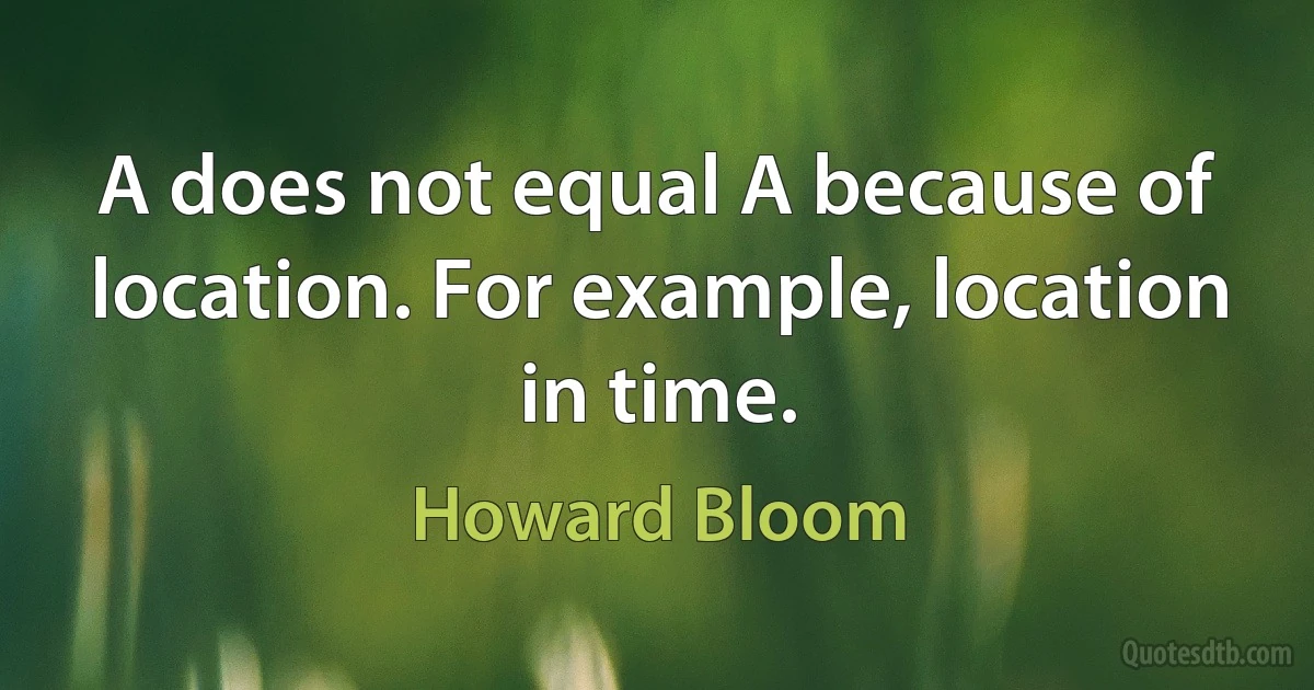 A does not equal A because of location. For example, location in time. (Howard Bloom)