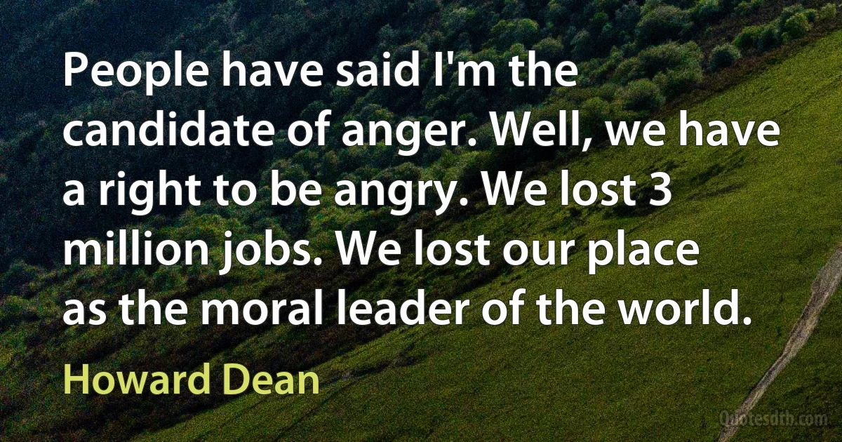 People have said I'm the candidate of anger. Well, we have a right to be angry. We lost 3 million jobs. We lost our place as the moral leader of the world. (Howard Dean)