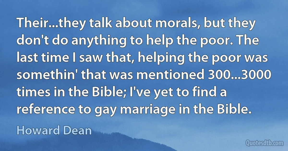 Their...they talk about morals, but they don't do anything to help the poor. The last time I saw that, helping the poor was somethin' that was mentioned 300...3000 times in the Bible; I've yet to find a reference to gay marriage in the Bible. (Howard Dean)