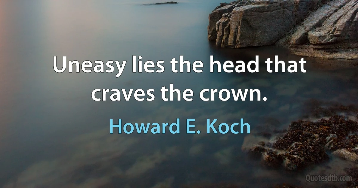 Uneasy lies the head that craves the crown. (Howard E. Koch)