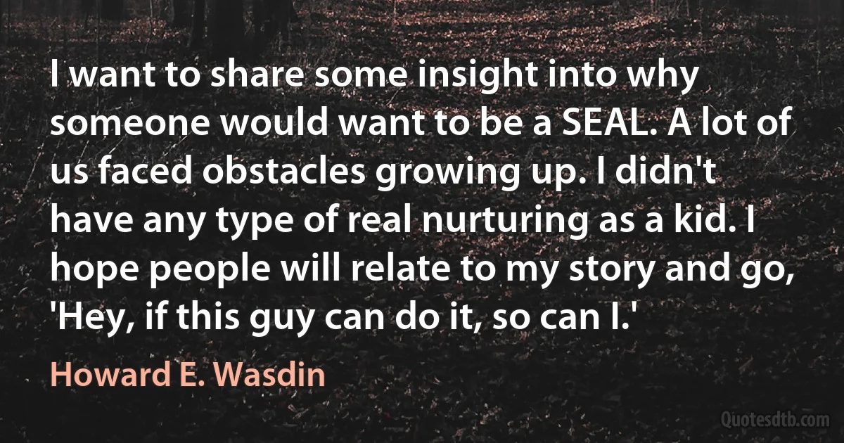 I want to share some insight into why someone would want to be a SEAL. A lot of us faced obstacles growing up. I didn't have any type of real nurturing as a kid. I hope people will relate to my story and go, 'Hey, if this guy can do it, so can I.' (Howard E. Wasdin)