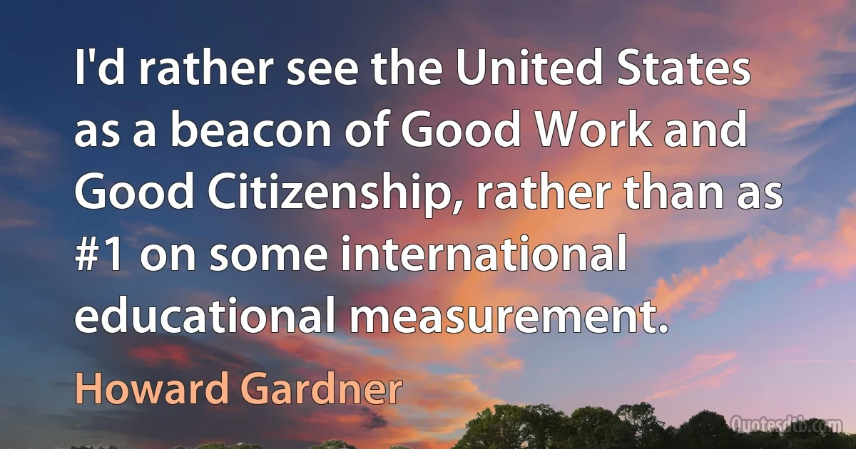 I'd rather see the United States as a beacon of Good Work and Good Citizenship, rather than as #1 on some international educational measurement. (Howard Gardner)