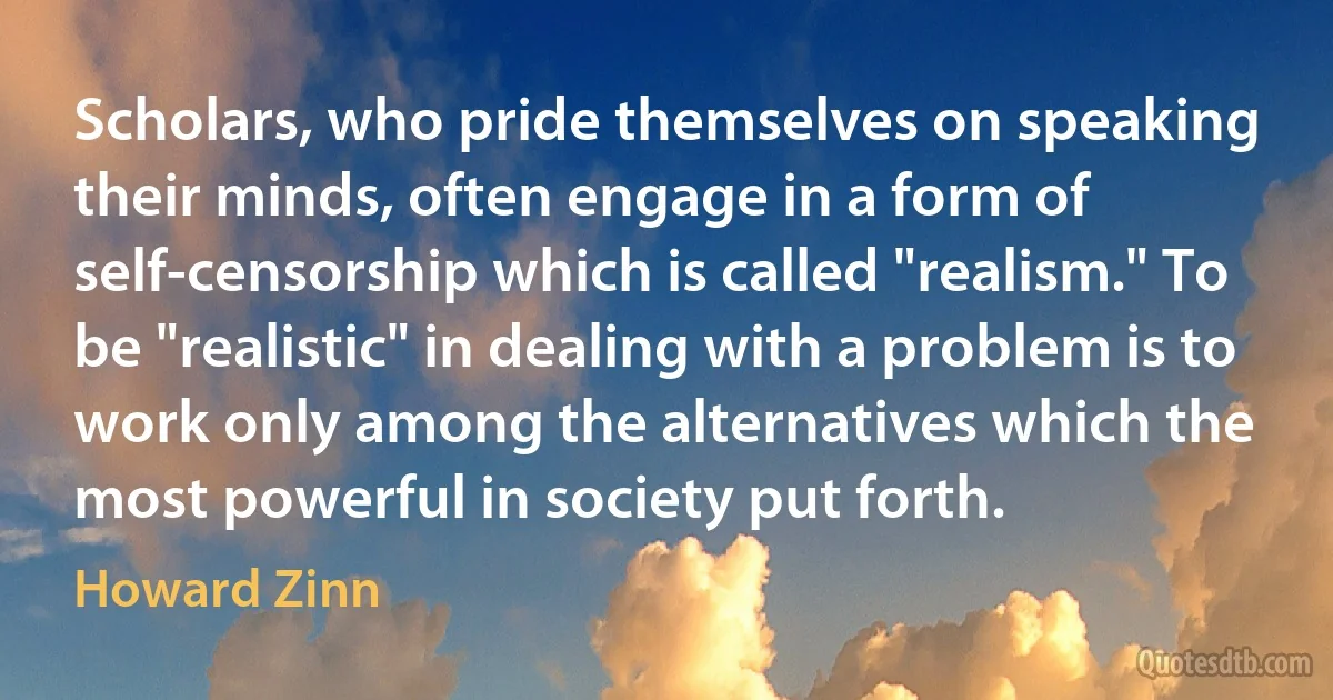 Scholars, who pride themselves on speaking their minds, often engage in a form of self-censorship which is called "realism." To be "realistic" in dealing with a problem is to work only among the alternatives which the most powerful in society put forth. (Howard Zinn)