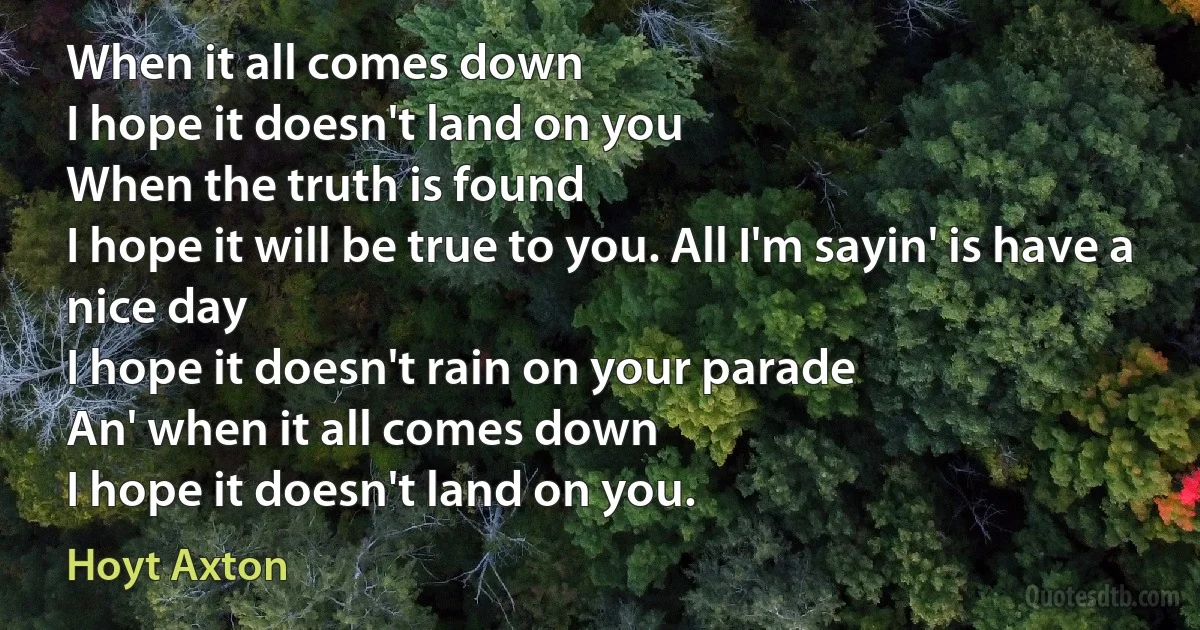 When it all comes down
I hope it doesn't land on you
When the truth is found
I hope it will be true to you. All I'm sayin' is have a nice day
I hope it doesn't rain on your parade
An' when it all comes down
I hope it doesn't land on you. (Hoyt Axton)