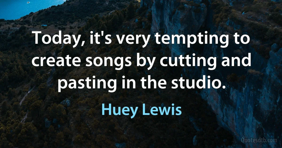 Today, it's very tempting to create songs by cutting and pasting in the studio. (Huey Lewis)