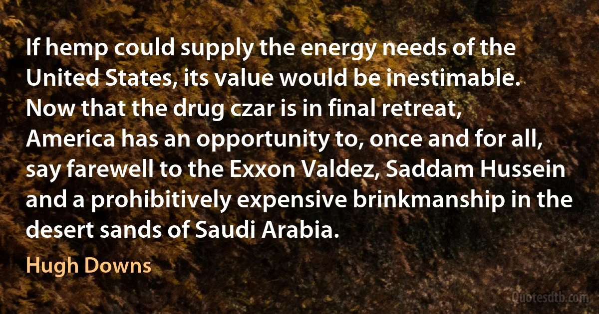 If hemp could supply the energy needs of the United States, its value would be inestimable. Now that the drug czar is in final retreat, America has an opportunity to, once and for all, say farewell to the Exxon Valdez, Saddam Hussein and a prohibitively expensive brinkmanship in the desert sands of Saudi Arabia. (Hugh Downs)