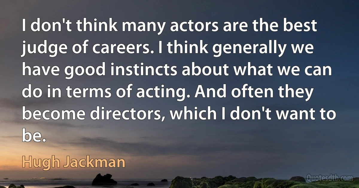 I don't think many actors are the best judge of careers. I think generally we have good instincts about what we can do in terms of acting. And often they become directors, which I don't want to be. (Hugh Jackman)