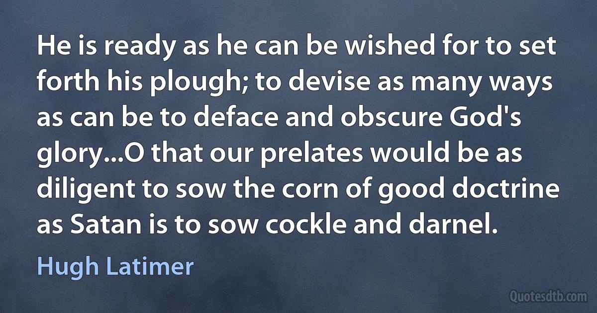 He is ready as he can be wished for to set forth his plough; to devise as many ways as can be to deface and obscure God's glory...O that our prelates would be as diligent to sow the corn of good doctrine as Satan is to sow cockle and darnel. (Hugh Latimer)