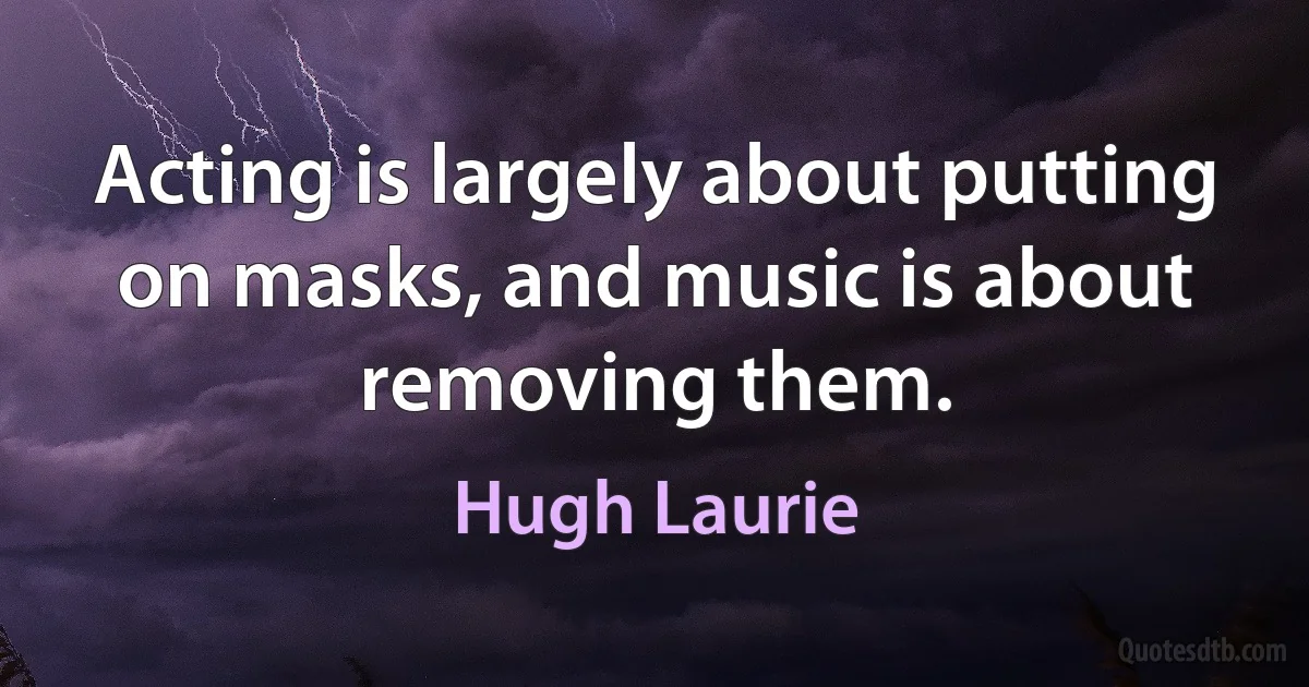 Acting is largely about putting on masks, and music is about removing them. (Hugh Laurie)