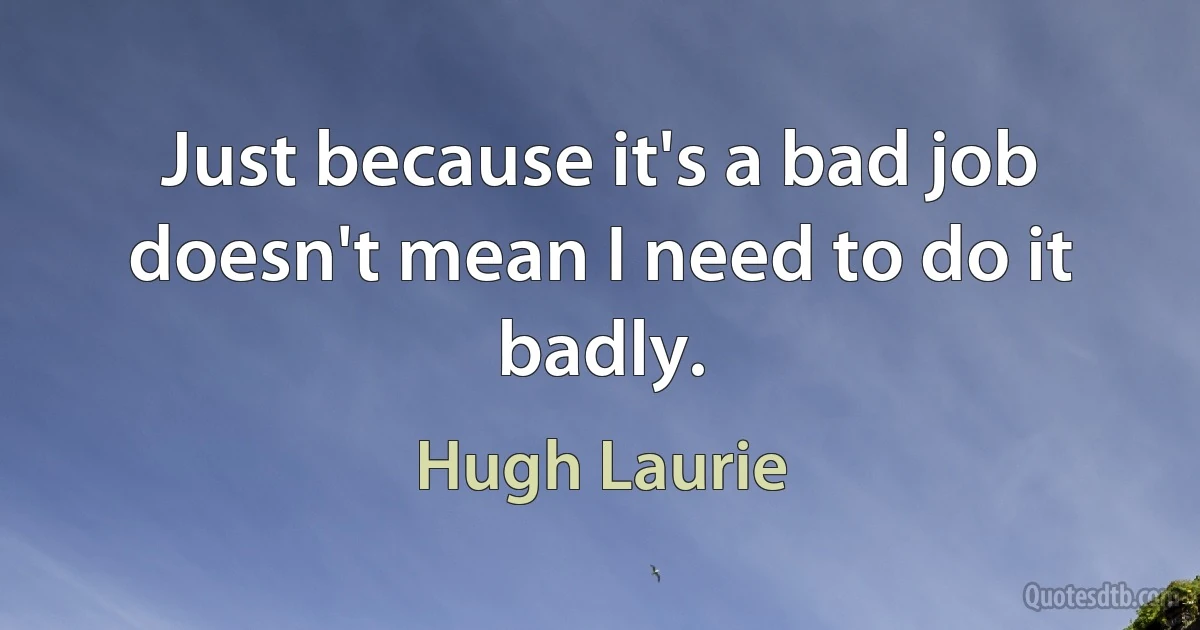 Just because it's a bad job doesn't mean I need to do it badly. (Hugh Laurie)