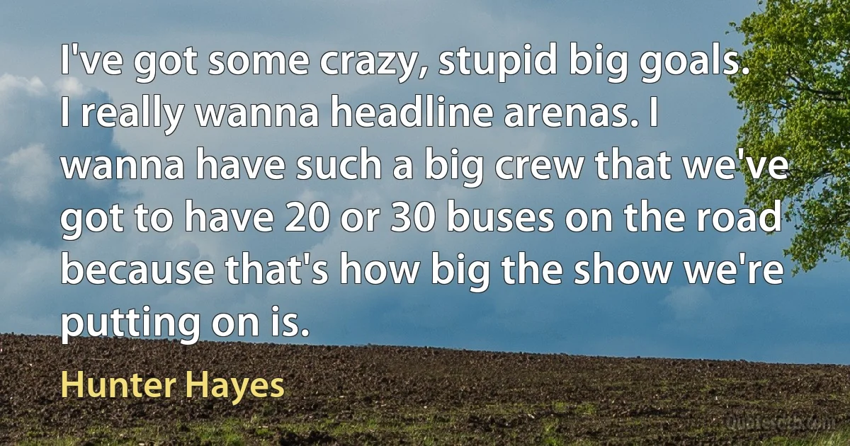 I've got some crazy, stupid big goals. I really wanna headline arenas. I wanna have such a big crew that we've got to have 20 or 30 buses on the road because that's how big the show we're putting on is. (Hunter Hayes)