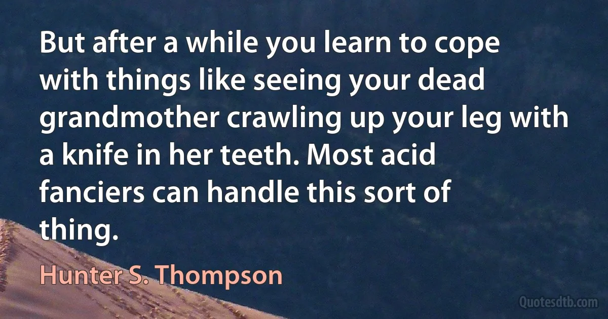 But after a while you learn to cope with things like seeing your dead grandmother crawling up your leg with a knife in her teeth. Most acid fanciers can handle this sort of thing. (Hunter S. Thompson)