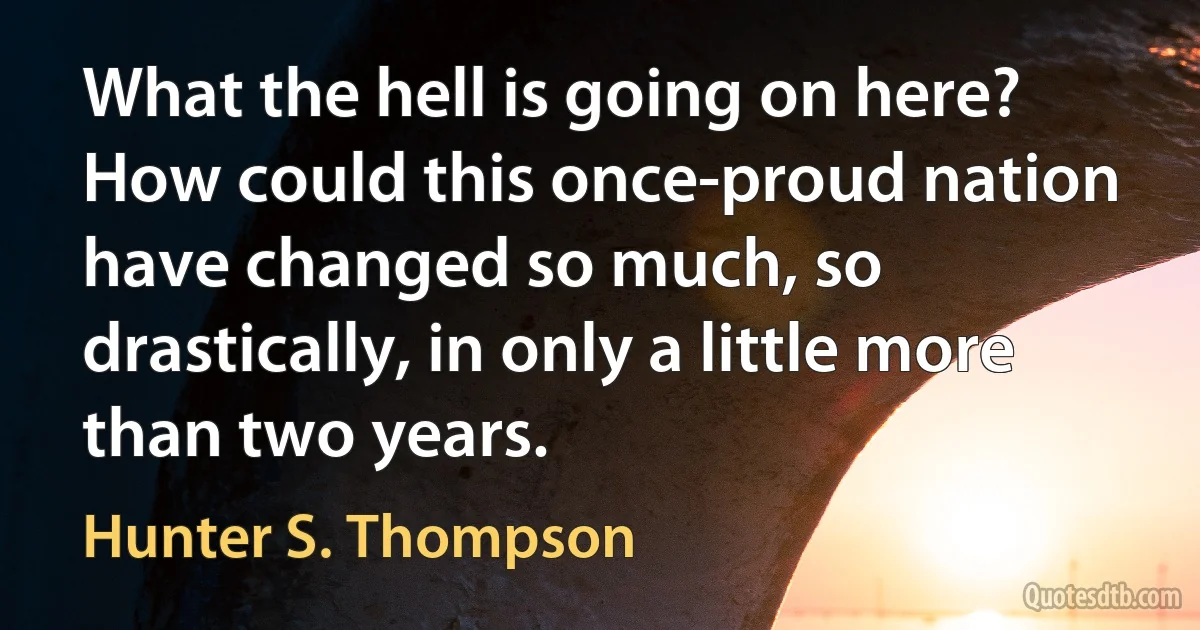 What the hell is going on here? How could this once-proud nation have changed so much, so drastically, in only a little more than two years. (Hunter S. Thompson)