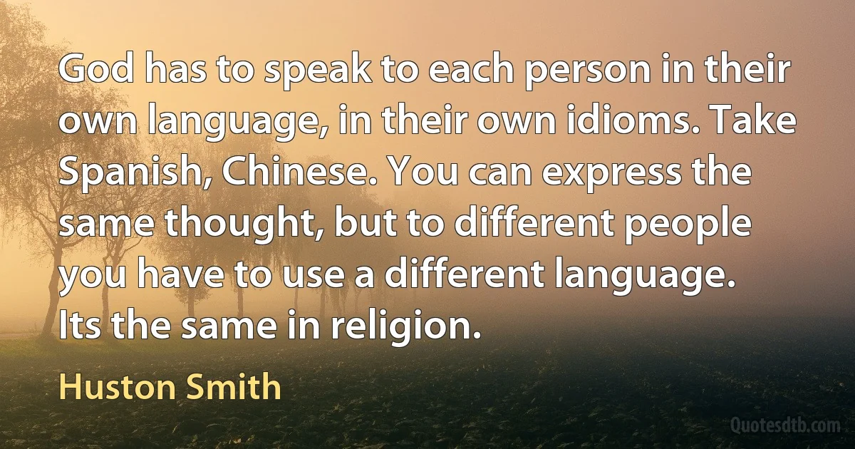 God has to speak to each person in their own language, in their own idioms. Take Spanish, Chinese. You can express the same thought, but to different people you have to use a different language. Its the same in religion. (Huston Smith)