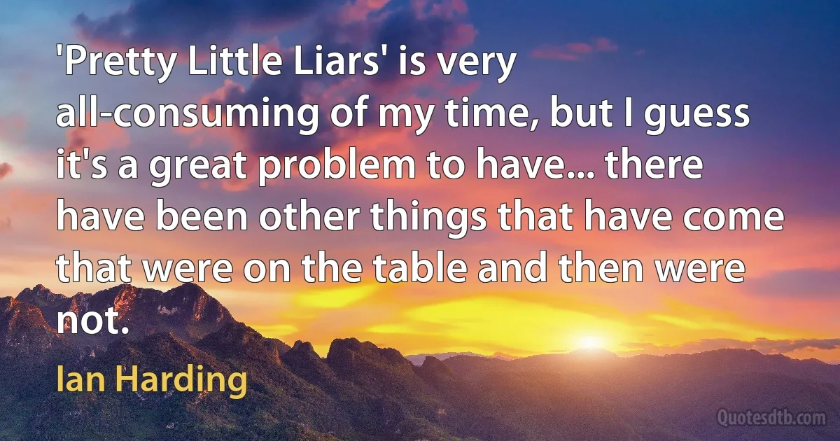 'Pretty Little Liars' is very all-consuming of my time, but I guess it's a great problem to have... there have been other things that have come that were on the table and then were not. (Ian Harding)