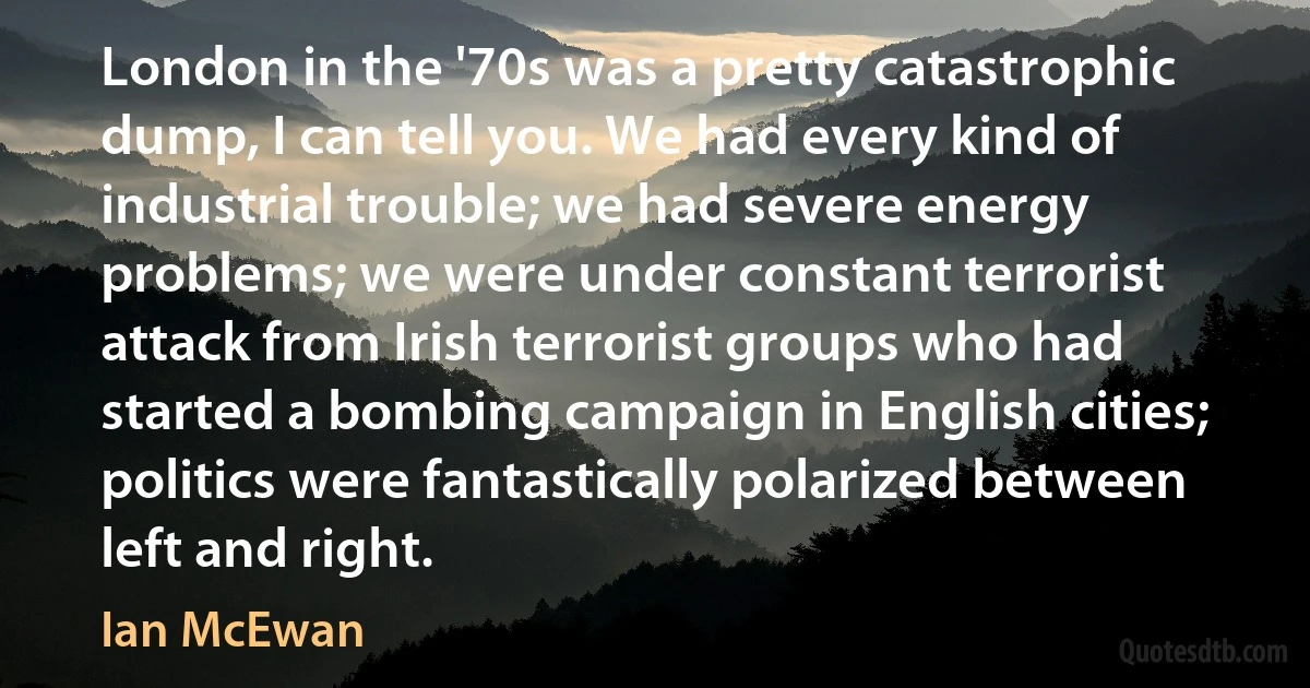 London in the '70s was a pretty catastrophic dump, I can tell you. We had every kind of industrial trouble; we had severe energy problems; we were under constant terrorist attack from Irish terrorist groups who had started a bombing campaign in English cities; politics were fantastically polarized between left and right. (Ian McEwan)