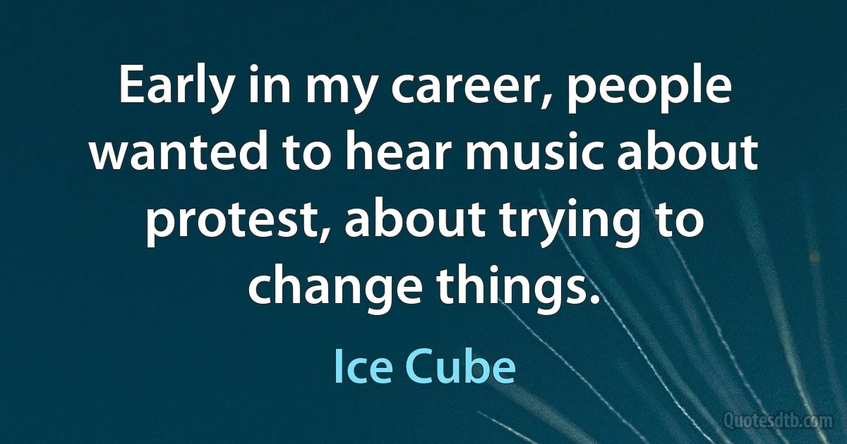 Early in my career, people wanted to hear music about protest, about trying to change things. (Ice Cube)