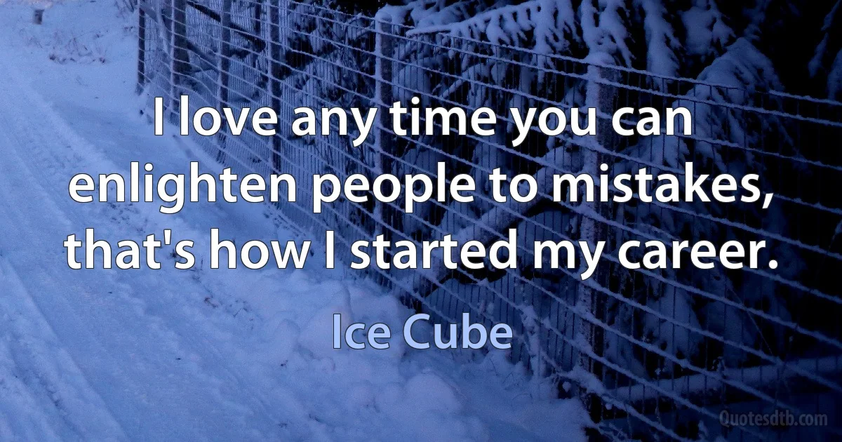 I love any time you can enlighten people to mistakes, that's how I started my career. (Ice Cube)