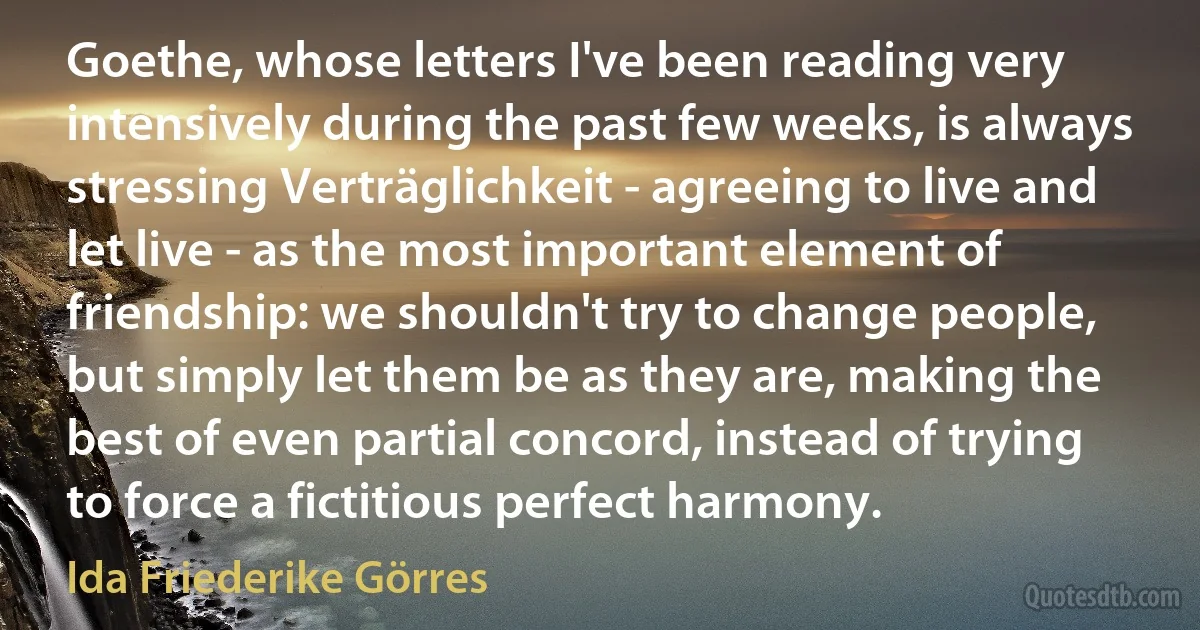 Goethe, whose letters I've been reading very intensively during the past few weeks, is always stressing Verträglichkeit - agreeing to live and let live - as the most important element of friendship: we shouldn't try to change people, but simply let them be as they are, making the best of even partial concord, instead of trying to force a fictitious perfect harmony. (Ida Friederike Görres)