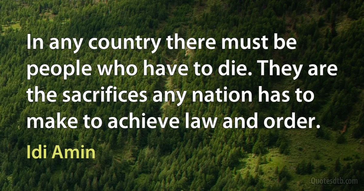 In any country there must be people who have to die. They are the sacrifices any nation has to make to achieve law and order. (Idi Amin)