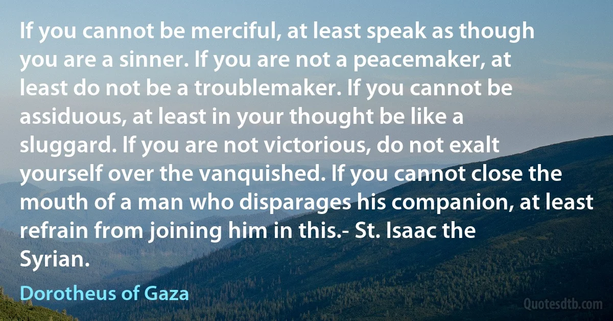 If you cannot be merciful, at least speak as though you are a sinner. If you are not a peacemaker, at least do not be a troublemaker. If you cannot be assiduous, at least in your thought be like a sluggard. If you are not victorious, do not exalt yourself over the vanquished. If you cannot close the mouth of a man who disparages his companion, at least refrain from joining him in this.- St. Isaac the Syrian. (Dorotheus of Gaza)