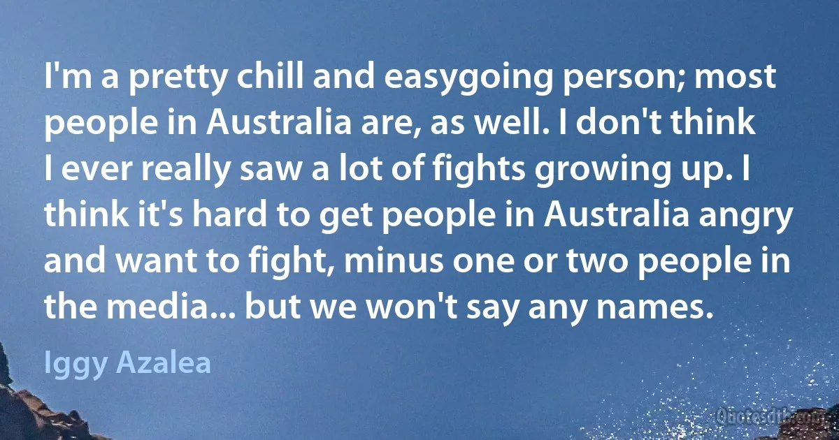 I'm a pretty chill and easygoing person; most people in Australia are, as well. I don't think I ever really saw a lot of fights growing up. I think it's hard to get people in Australia angry and want to fight, minus one or two people in the media... but we won't say any names. (Iggy Azalea)