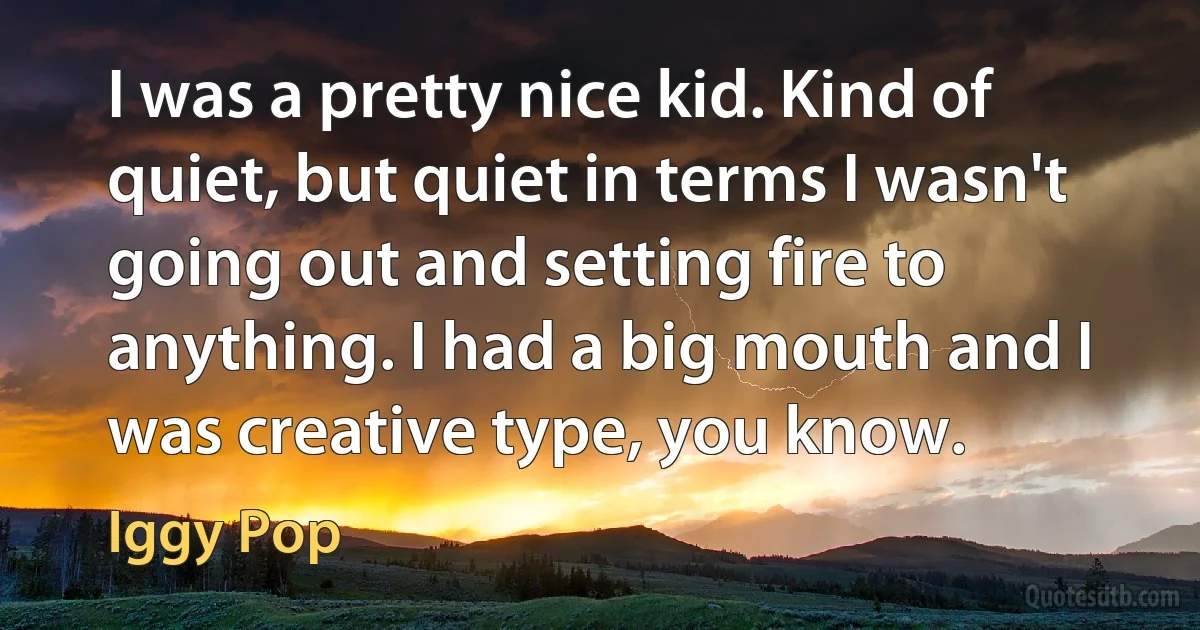 I was a pretty nice kid. Kind of quiet, but quiet in terms I wasn't going out and setting fire to anything. I had a big mouth and I was creative type, you know. (Iggy Pop)