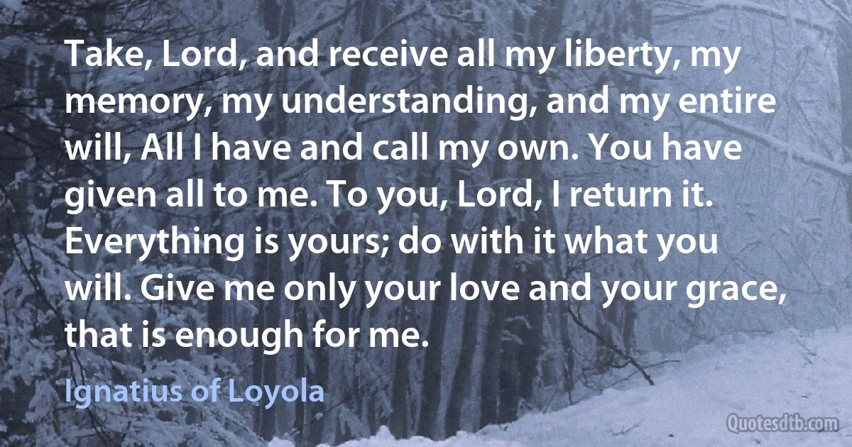 Take, Lord, and receive all my liberty, my memory, my understanding, and my entire will, All I have and call my own. You have given all to me. To you, Lord, I return it. Everything is yours; do with it what you will. Give me only your love and your grace, that is enough for me. (Ignatius of Loyola)