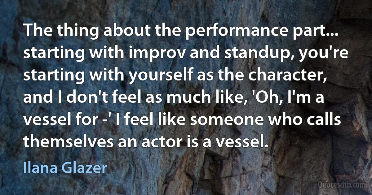 The thing about the performance part... starting with improv and standup, you're starting with yourself as the character, and I don't feel as much like, 'Oh, I'm a vessel for -' I feel like someone who calls themselves an actor is a vessel. (Ilana Glazer)