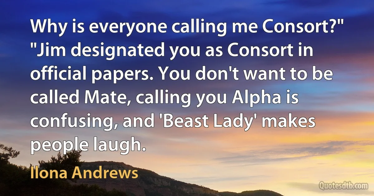 Why is everyone calling me Consort?"
"Jim designated you as Consort in official papers. You don't want to be called Mate, calling you Alpha is confusing, and 'Beast Lady' makes people laugh. (Ilona Andrews)