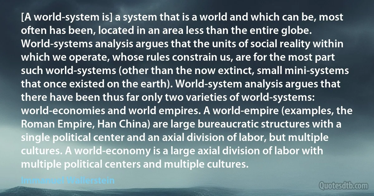 [A world-system is] a system that is a world and which can be, most often has been, located in an area less than the entire globe. World-systems analysis argues that the units of social reality within which we operate, whose rules constrain us, are for the most part such world-systems (other than the now extinct, small mini-systems that once existed on the earth). World-system analysis argues that there have been thus far only two varieties of world-systems: world-economies and world empires. A world-empire (examples, the Roman Empire, Han China) are large bureaucratic structures with a single political center and an axial division of labor, but multiple cultures. A world-economy is a large axial division of labor with multiple political centers and multiple cultures. (Immanuel Wallerstein)