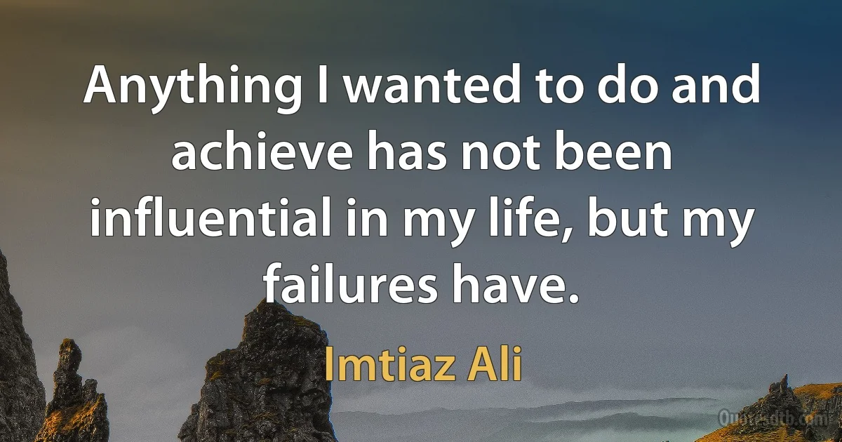 Anything I wanted to do and achieve has not been influential in my life, but my failures have. (Imtiaz Ali)