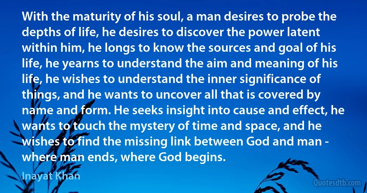 With the maturity of his soul, a man desires to probe the depths of life, he desires to discover the power latent within him, he longs to know the sources and goal of his life, he yearns to understand the aim and meaning of his life, he wishes to understand the inner significance of things, and he wants to uncover all that is covered by name and form. He seeks insight into cause and effect, he wants to touch the mystery of time and space, and he wishes to find the missing link between God and man - where man ends, where God begins. (Inayat Khan)